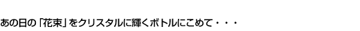 あの日の「花束」クリスタルに輝くボトルにこめて・・・